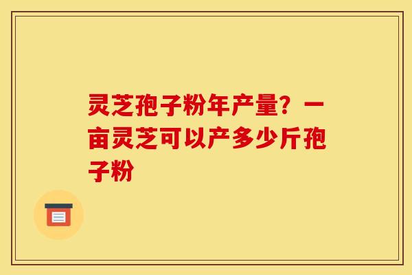 灵芝孢子粉年产量?一亩灵芝可以产多少斤孢子粉