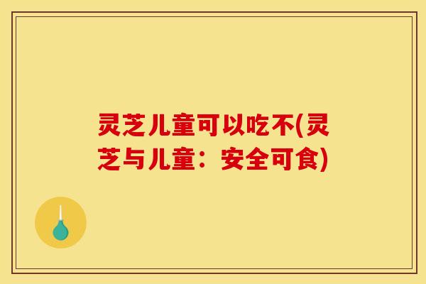 灵芝儿童可以吃不(灵芝与儿童:安全可食)