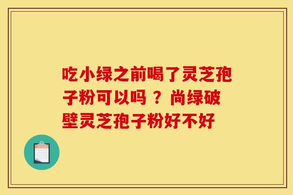 吃小绿之前喝了灵芝孢子粉可以吗 ?尚绿破壁灵芝孢子粉好不好