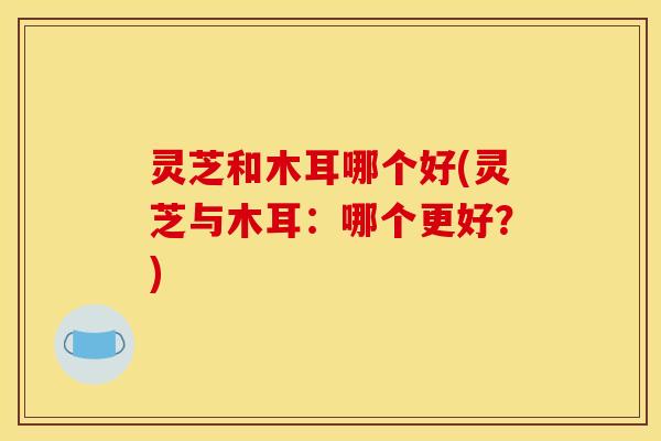 灵芝和木耳哪个好(灵芝与木耳：哪个更好？)