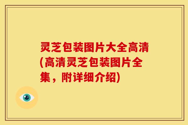 灵芝包装图片大全高清(高清灵芝包装图片全集,附详细介绍)