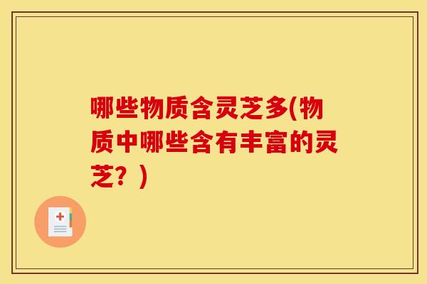 哪些物质含灵芝多(物质中哪些含有丰富的灵芝?)