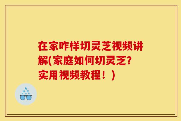 在家咋样切灵芝视频讲解(家庭如何切灵芝？实用视频教程！)
