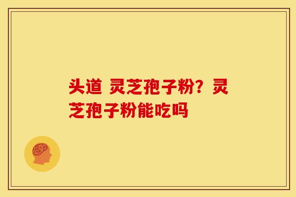 头道 灵芝孢子粉?灵芝孢子粉能吃吗
