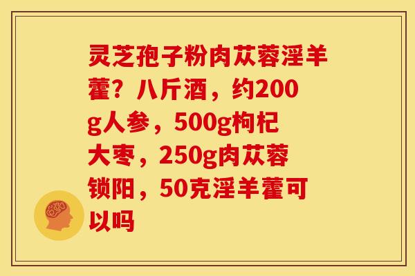 灵芝孢子粉肉苁蓉淫羊藿?八斤酒,约200g人参,500g枸杞大枣,250g肉苁蓉锁阳,50克淫羊藿可以吗