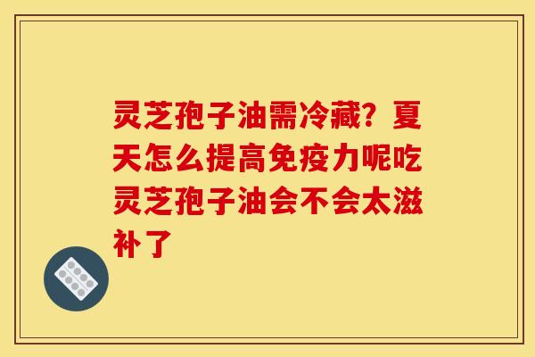 灵芝孢子油需冷藏?夏天怎么提高免疫力呢吃灵芝孢子油会不会太滋补了
