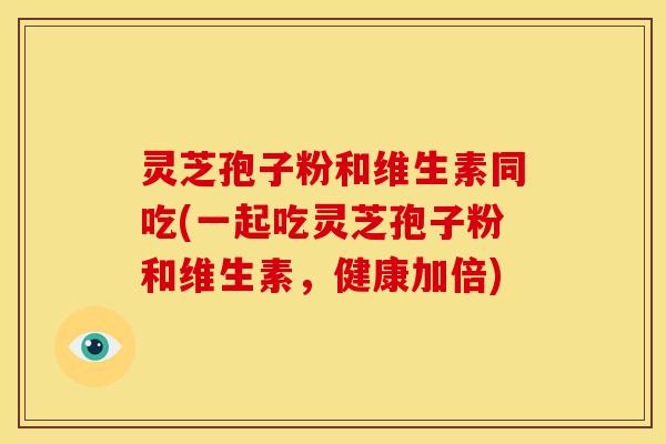 灵芝孢子粉和维生素同吃(一起吃灵芝孢子粉和维生素,健康加倍)