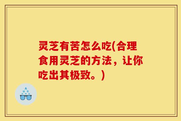 灵芝有苦怎么吃(合理食用灵芝的方法,让你吃出其极致。)