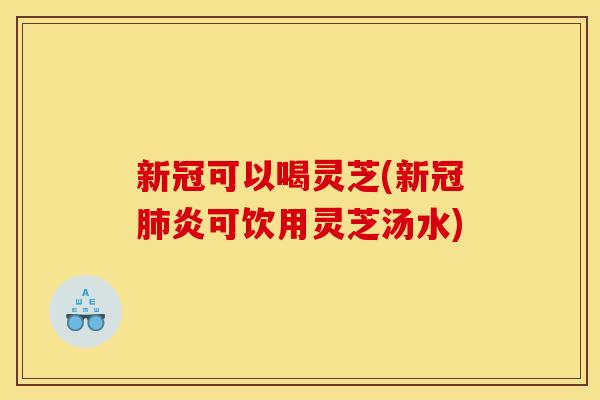 新冠可以喝灵芝(新冠肺炎可饮用灵芝汤水)