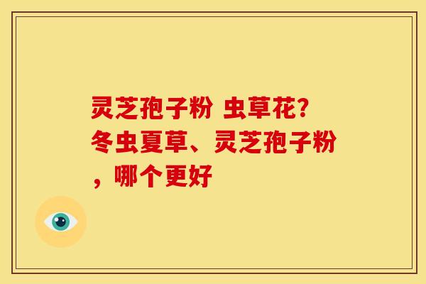 灵芝孢子粉 虫草花?冬虫夏草、灵芝孢子粉,哪个更好