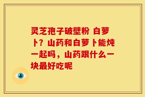 灵芝孢子破壁粉 白萝卜?山药和白萝卜能炖一起吗,山药跟什么一块最好吃呢