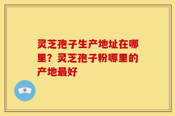 灵芝孢子生产地址在哪里？灵芝孢子粉哪里的产地最好