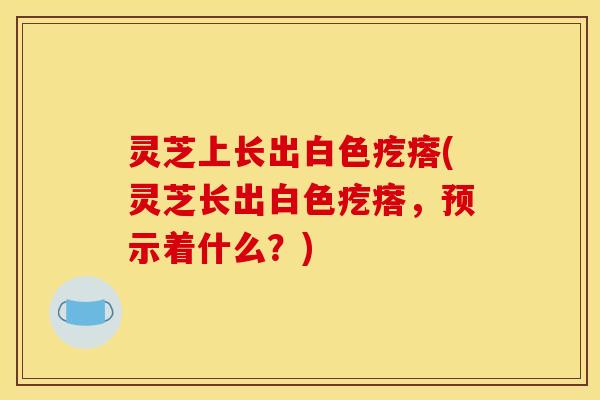 灵芝上长出白色疙瘩(灵芝长出白色疙瘩，预示着什么？)