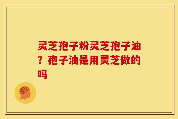 灵芝孢子粉灵芝孢子油?孢子油是用灵芝做的吗