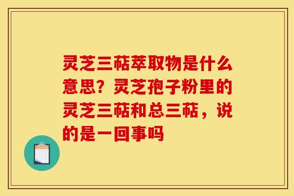 灵芝三萜萃取物是什么意思?灵芝孢子粉里的灵芝三萜和总三萜,说的是一回事吗