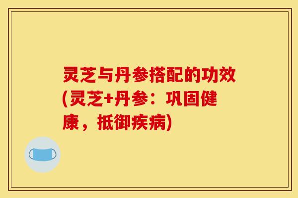 灵芝与丹参搭配的功效(灵芝+丹参：巩固健康，抵御疾病)