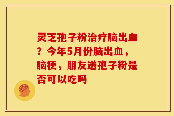 灵芝孢子粉治疗脑出血？今年5月份脑出血，脑梗，朋友送孢子粉是否可以吃吗