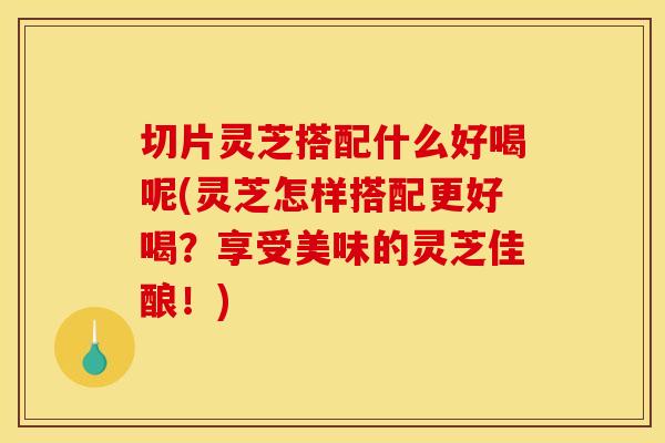 切片灵芝搭配什么好喝呢(灵芝怎样搭配更好喝?享受美味的灵芝佳酿!)