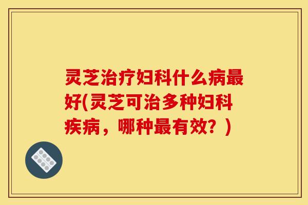 灵芝治疗妇科什么病最好(灵芝可治多种妇科疾病,哪种最有效?)