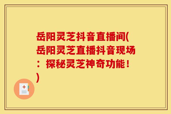 岳阳灵芝抖音直播间(岳阳灵芝直播抖音现场:探秘灵芝神奇功能!)