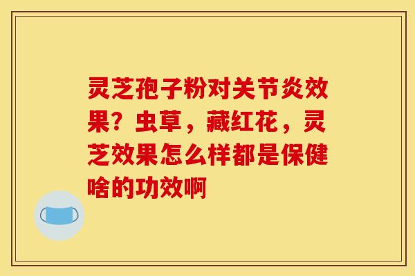 灵芝孢子粉对关节炎效果？虫草，藏红花，灵芝效果怎么样都是保健啥的功效啊