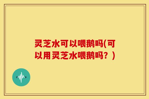 灵芝水可以喂鹅吗(可以用灵芝水喂鹅吗?)