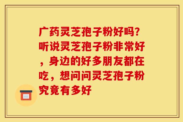 广药灵芝孢子粉好吗?听说灵芝孢子粉非常好,身边的好多朋友都在吃,想问问灵芝孢子粉究竟有多好