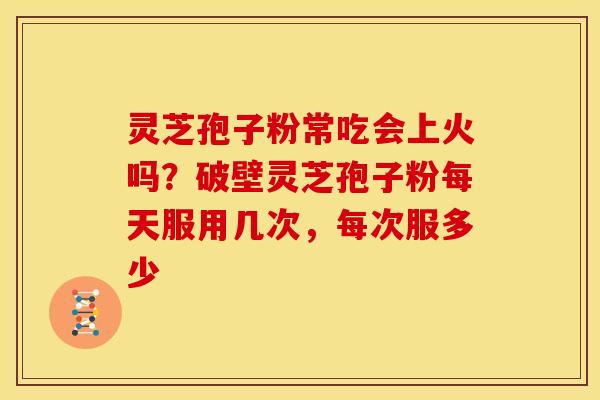 灵芝孢子粉常吃会上火吗?破壁灵芝孢子粉每天服用几次,每次服多少