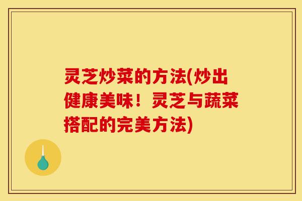 灵芝炒菜的方法(炒出健康美味！灵芝与蔬菜搭配的完美方法)