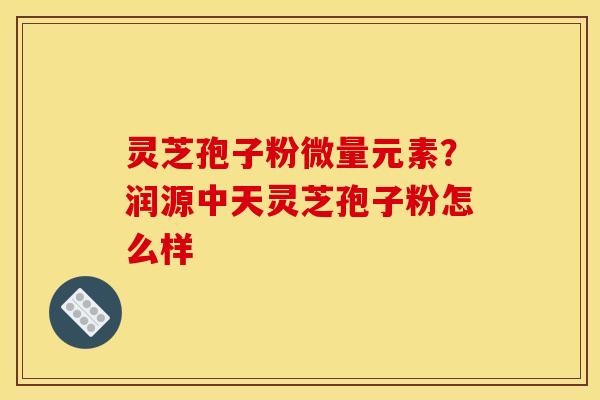 灵芝孢子粉微量元素?润源中天灵芝孢子粉怎么样