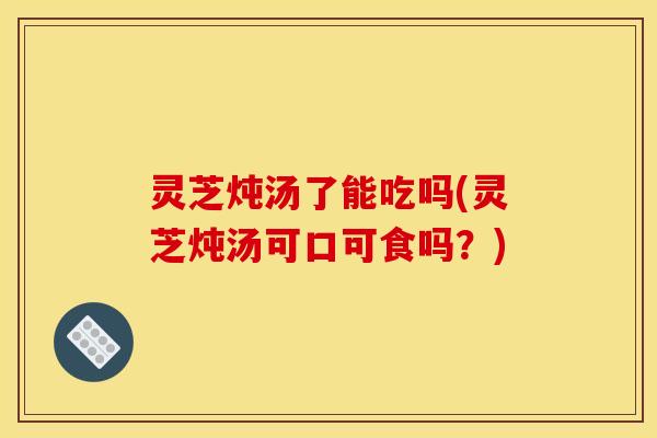 灵芝炖汤了能吃吗(灵芝炖汤可口可食吗?)