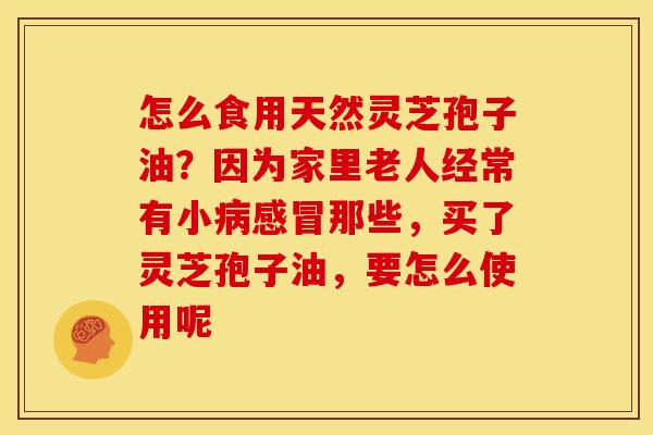 怎么食用天然灵芝孢子油?因为家里老人经常有小病感冒那些,买了灵芝孢子油,要怎么使用呢