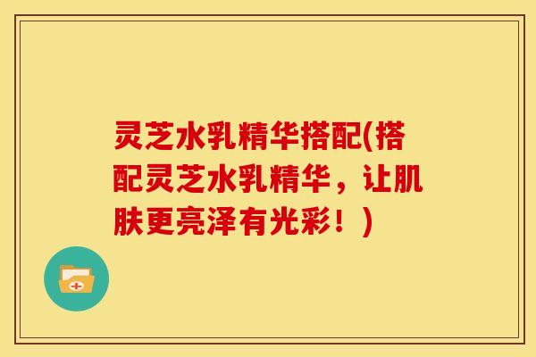 灵芝水乳精华搭配(搭配灵芝水乳精华,让肌肤更亮泽有光彩!)
