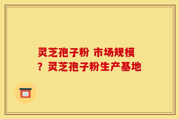 灵芝孢子粉 市场规模?灵芝孢子粉生产基地