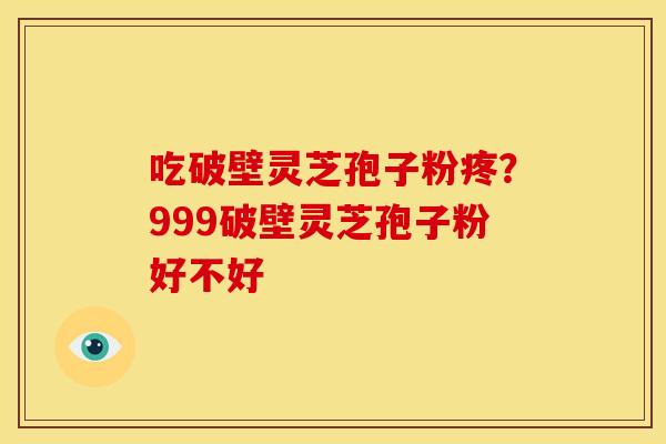 吃破壁灵芝孢子粉疼?999破壁灵芝孢子粉好不好