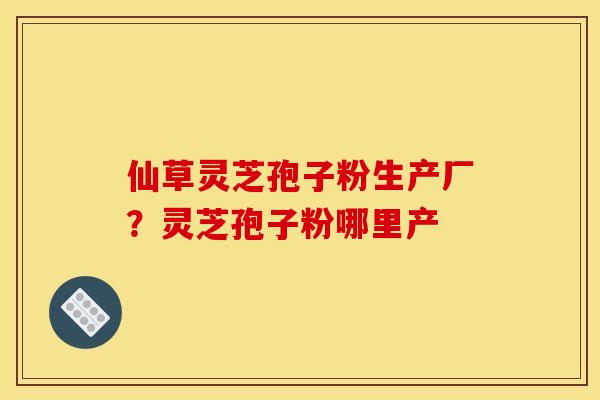 仙草灵芝孢子粉生产厂？灵芝孢子粉哪里产
