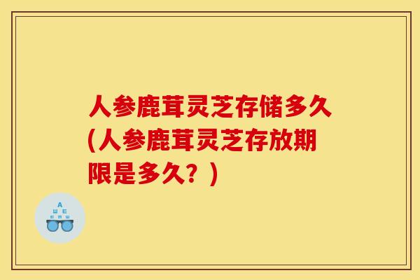 人参鹿茸灵芝存储多久(人参鹿茸灵芝存放期限是多久？)