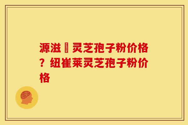 源滋湶灵芝孢子粉价格?纽崔莱灵芝孢子粉价格