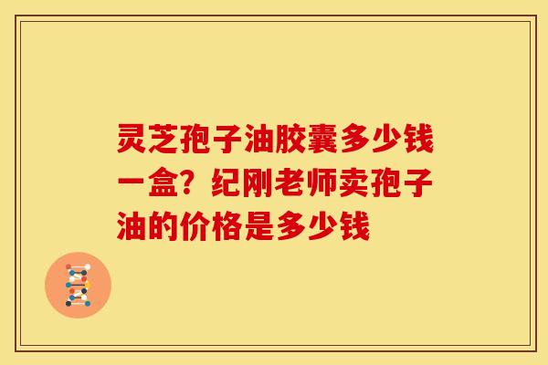灵芝孢子油胶囊多少钱一盒?纪刚老师卖孢子油的价格是多少钱