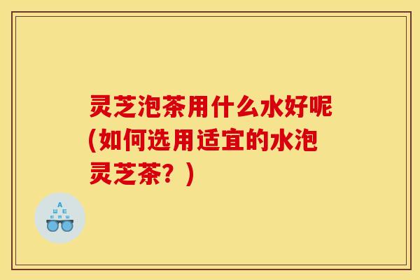 灵芝泡茶用什么水好呢(如何选用适宜的水泡灵芝茶?)