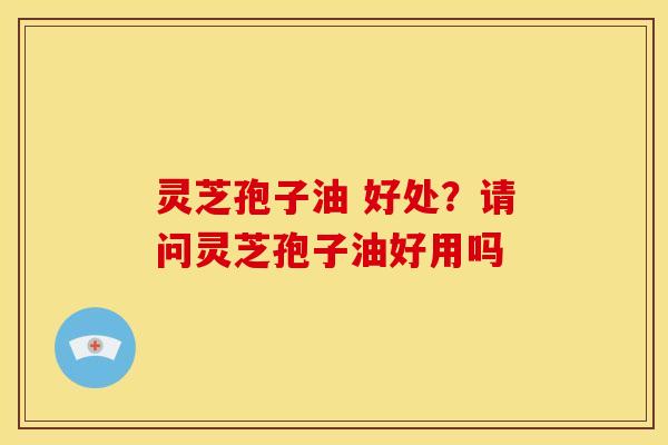 灵芝孢子油 好处?请问灵芝孢子油好用吗