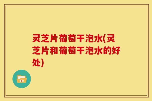灵芝片葡萄干泡水(灵芝片和葡萄干泡水的好处)