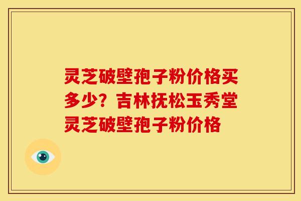 灵芝破壁孢子粉价格买多少？吉林抚松玉秀堂灵芝破壁孢子粉价格