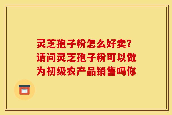 灵芝孢子粉怎么好卖?请问灵芝孢子粉可以做为初级农产品销售吗你