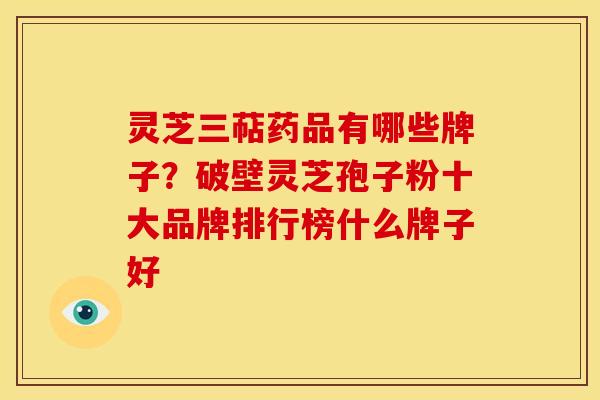 灵芝三萜药品有哪些牌子？破壁灵芝孢子粉十大品牌排行榜什么牌子好