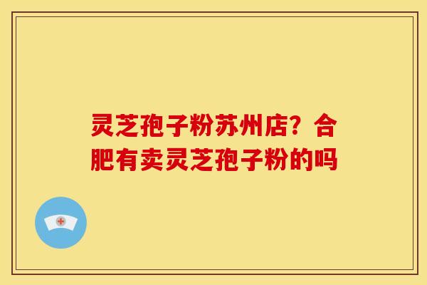 灵芝孢子粉苏州店?合肥有卖灵芝孢子粉的吗