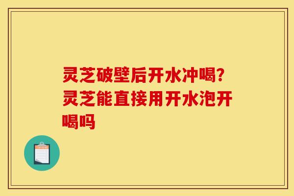灵芝破壁后开水冲喝?灵芝能直接用开水泡开喝吗