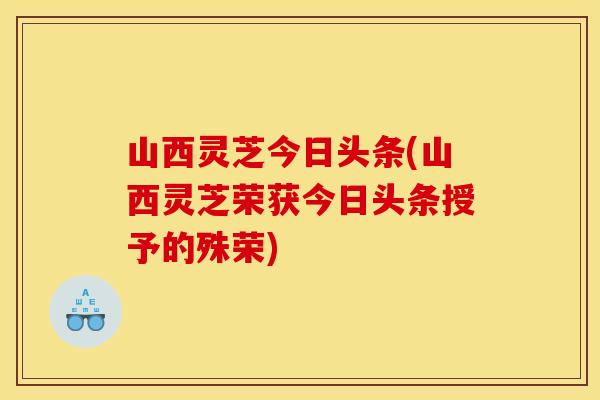 山西灵芝今日头条(山西灵芝荣获今日头条授予的殊荣)