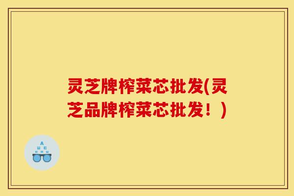 灵芝牌榨菜芯批发(灵芝品牌榨菜芯批发！)