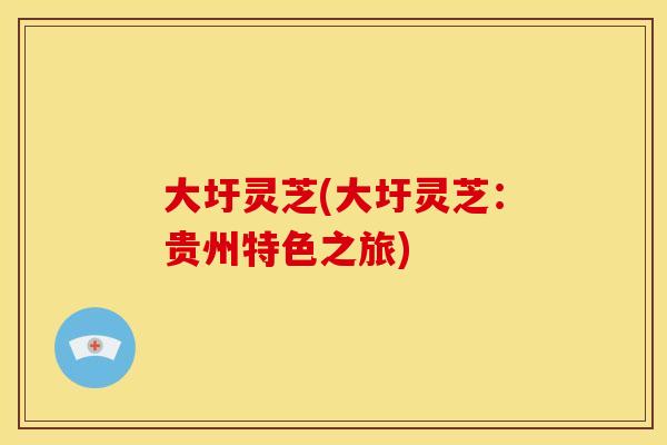 大圩灵芝(大圩灵芝：贵州特色之旅)